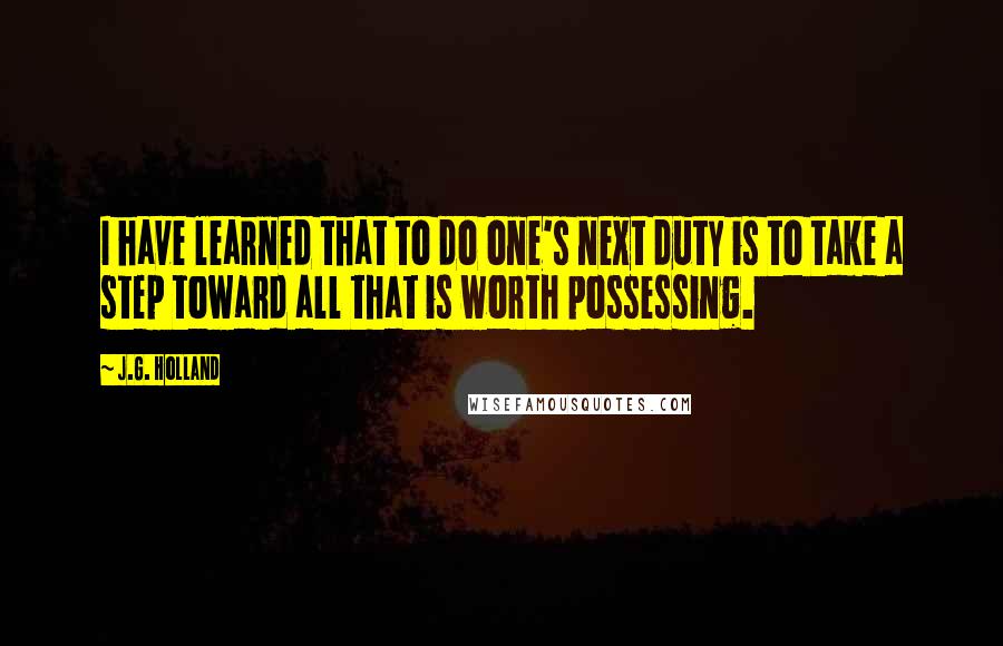 J.G. Holland Quotes: I have learned that to do one's next duty is to take a step toward all that is worth possessing.