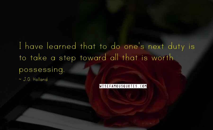 J.G. Holland Quotes: I have learned that to do one's next duty is to take a step toward all that is worth possessing.