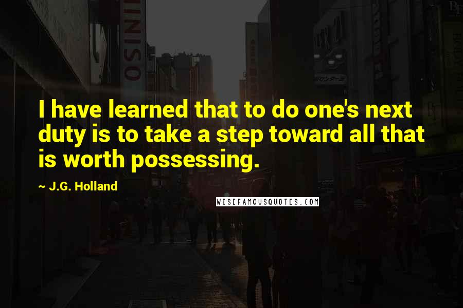 J.G. Holland Quotes: I have learned that to do one's next duty is to take a step toward all that is worth possessing.