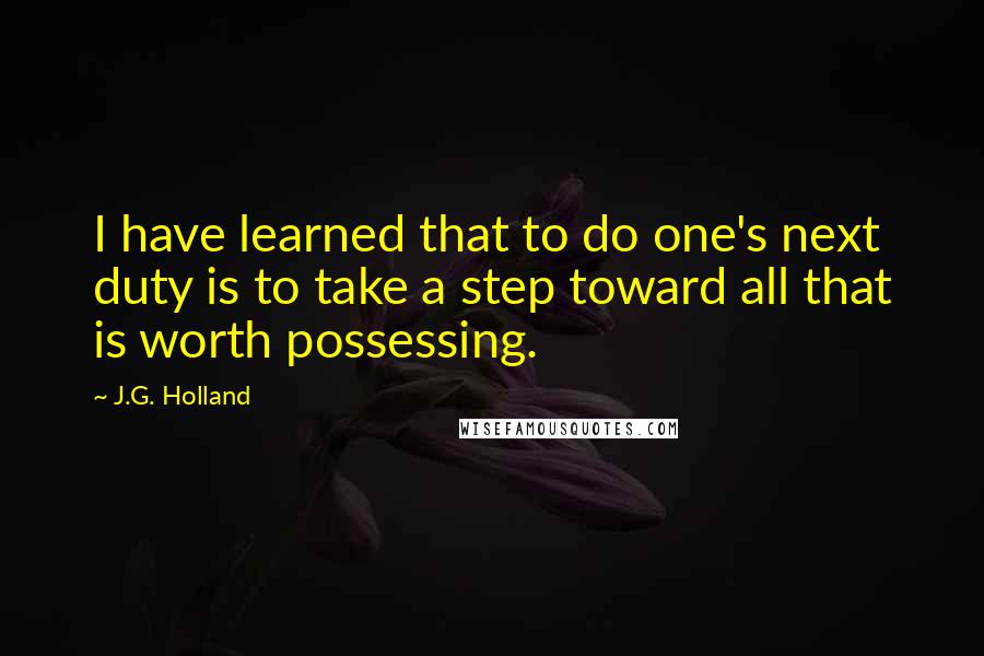 J.G. Holland Quotes: I have learned that to do one's next duty is to take a step toward all that is worth possessing.