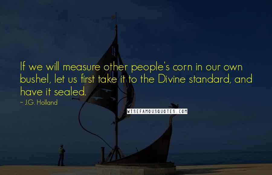 J.G. Holland Quotes: If we will measure other people's corn in our own bushel, let us first take it to the Divine standard, and have it sealed.