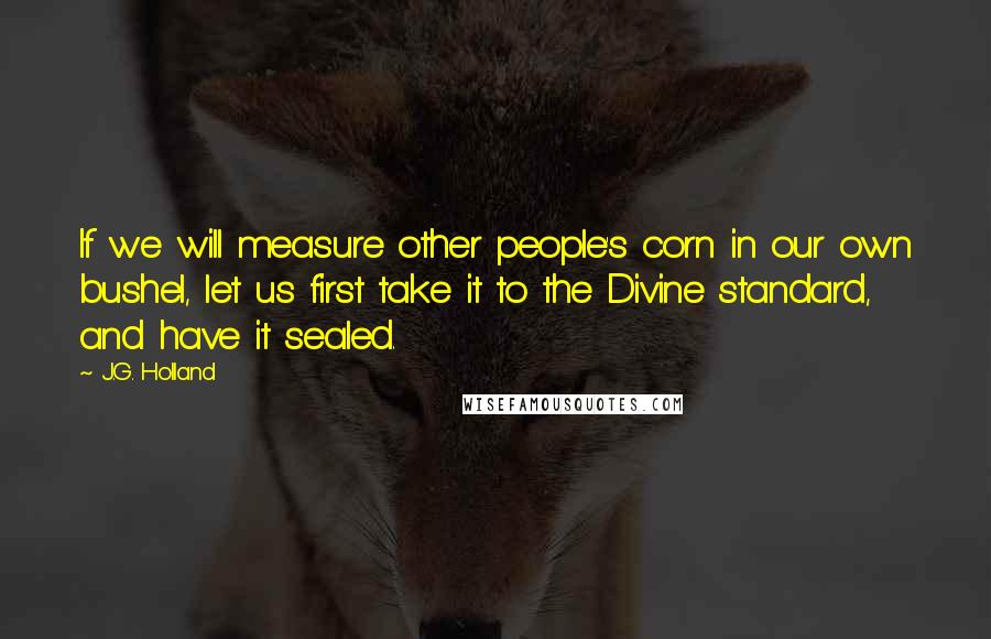 J.G. Holland Quotes: If we will measure other people's corn in our own bushel, let us first take it to the Divine standard, and have it sealed.