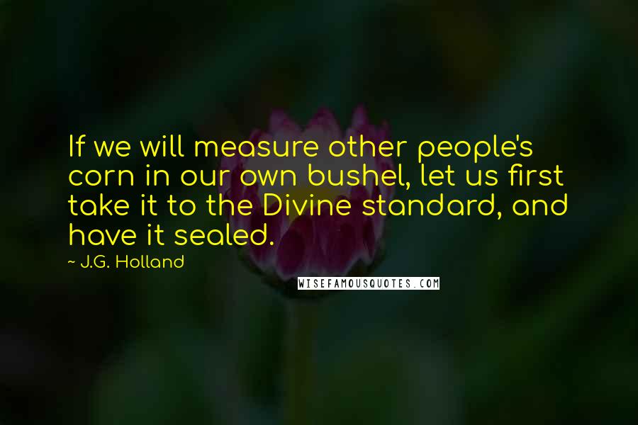 J.G. Holland Quotes: If we will measure other people's corn in our own bushel, let us first take it to the Divine standard, and have it sealed.