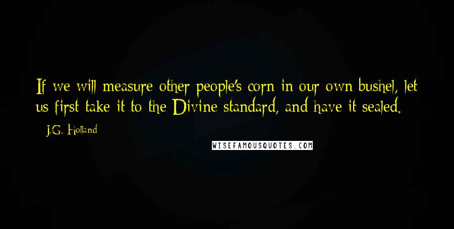J.G. Holland Quotes: If we will measure other people's corn in our own bushel, let us first take it to the Divine standard, and have it sealed.
