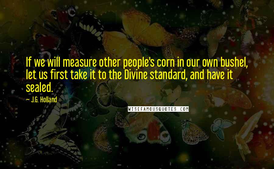 J.G. Holland Quotes: If we will measure other people's corn in our own bushel, let us first take it to the Divine standard, and have it sealed.