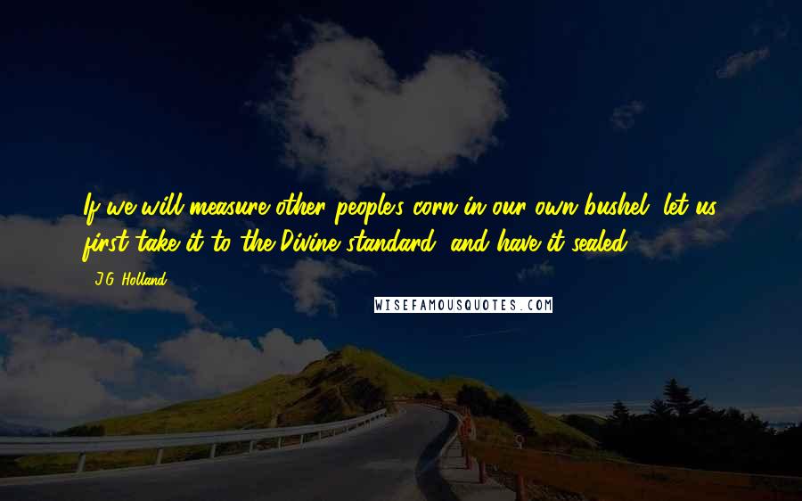 J.G. Holland Quotes: If we will measure other people's corn in our own bushel, let us first take it to the Divine standard, and have it sealed.