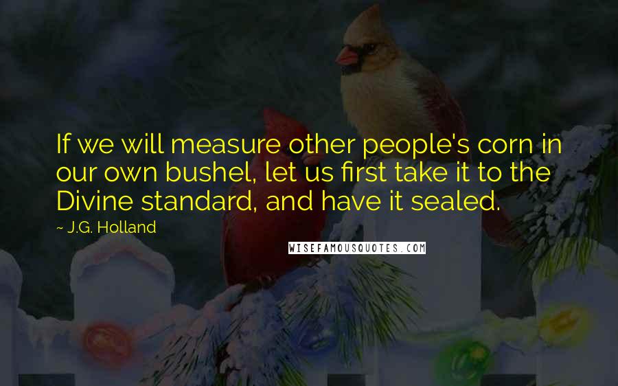 J.G. Holland Quotes: If we will measure other people's corn in our own bushel, let us first take it to the Divine standard, and have it sealed.