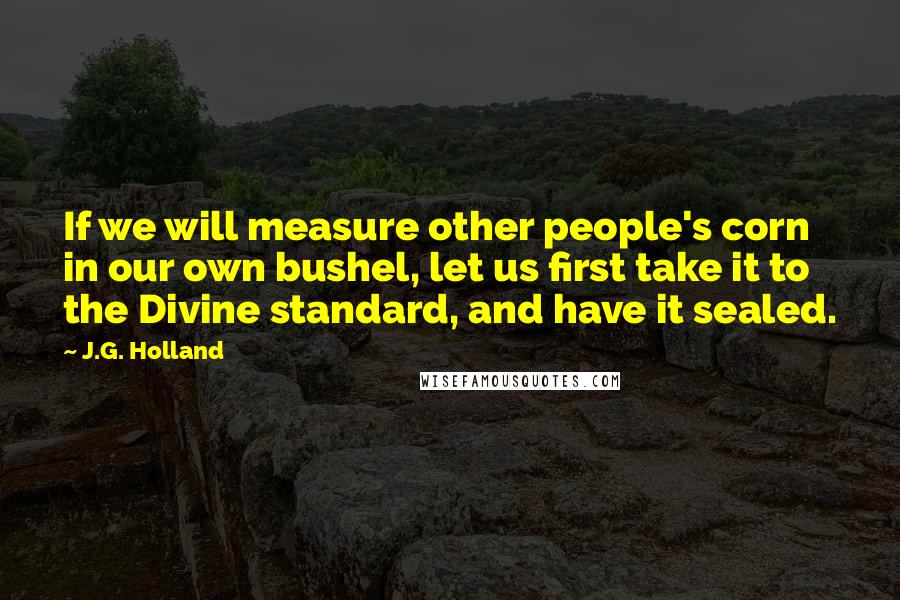 J.G. Holland Quotes: If we will measure other people's corn in our own bushel, let us first take it to the Divine standard, and have it sealed.
