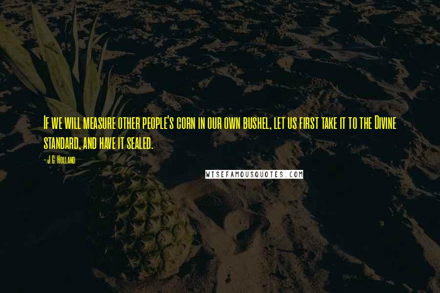 J.G. Holland Quotes: If we will measure other people's corn in our own bushel, let us first take it to the Divine standard, and have it sealed.