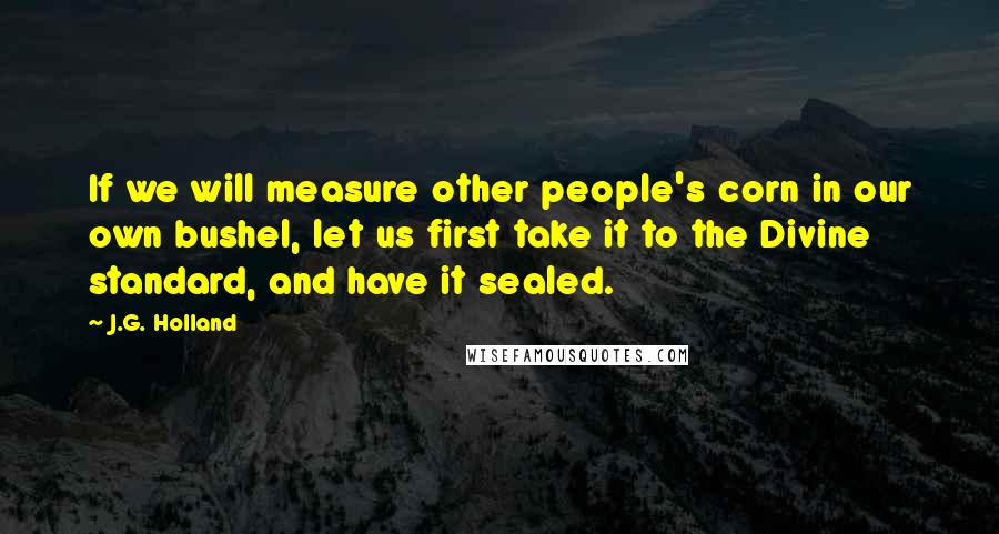 J.G. Holland Quotes: If we will measure other people's corn in our own bushel, let us first take it to the Divine standard, and have it sealed.