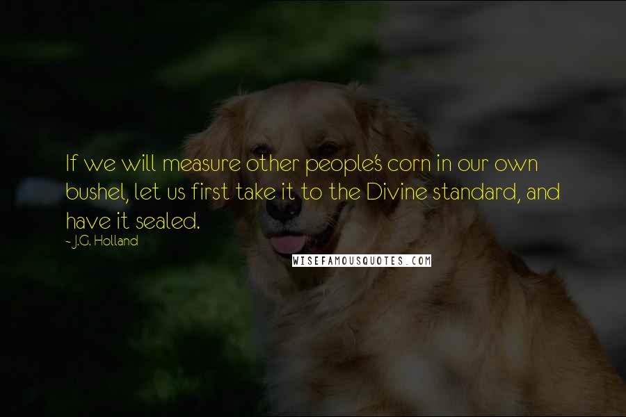 J.G. Holland Quotes: If we will measure other people's corn in our own bushel, let us first take it to the Divine standard, and have it sealed.
