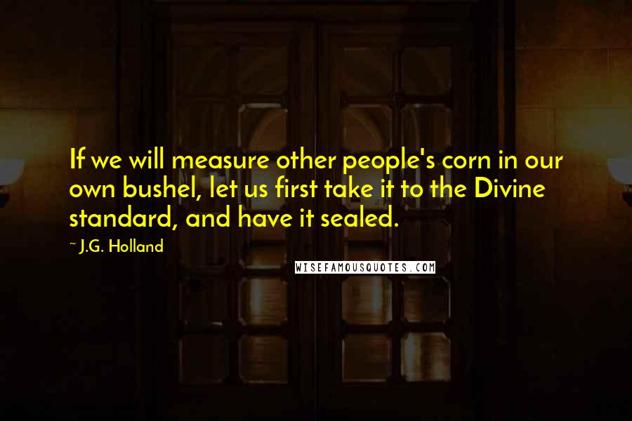 J.G. Holland Quotes: If we will measure other people's corn in our own bushel, let us first take it to the Divine standard, and have it sealed.