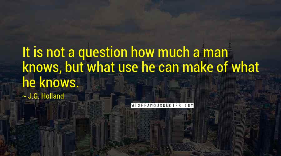 J.G. Holland Quotes: It is not a question how much a man knows, but what use he can make of what he knows.