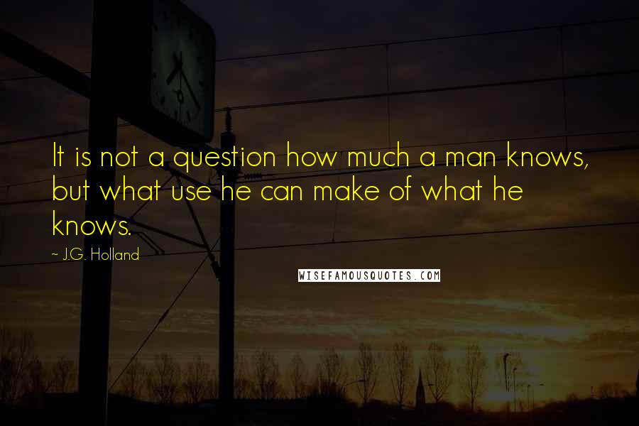J.G. Holland Quotes: It is not a question how much a man knows, but what use he can make of what he knows.