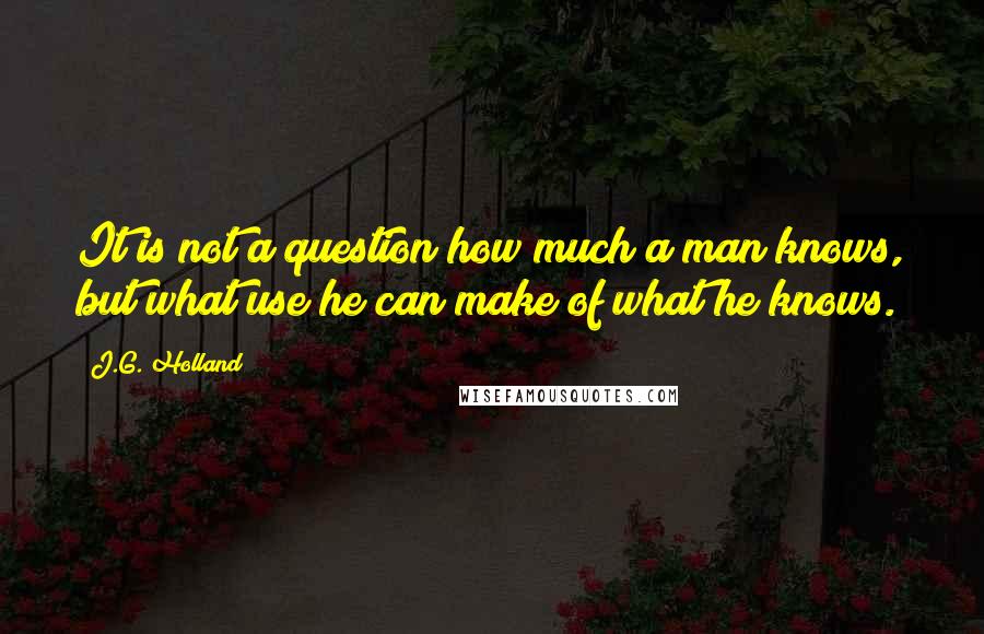 J.G. Holland Quotes: It is not a question how much a man knows, but what use he can make of what he knows.
