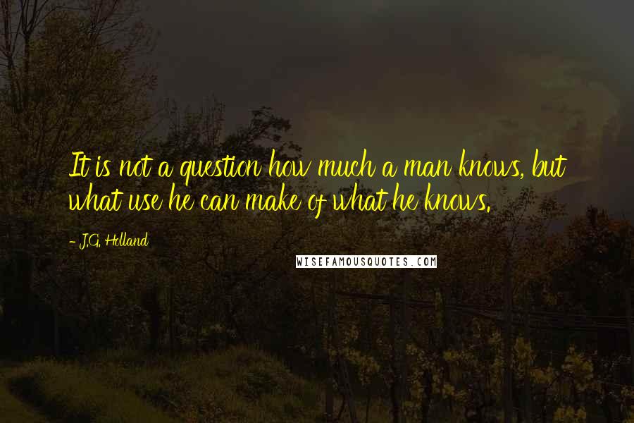 J.G. Holland Quotes: It is not a question how much a man knows, but what use he can make of what he knows.