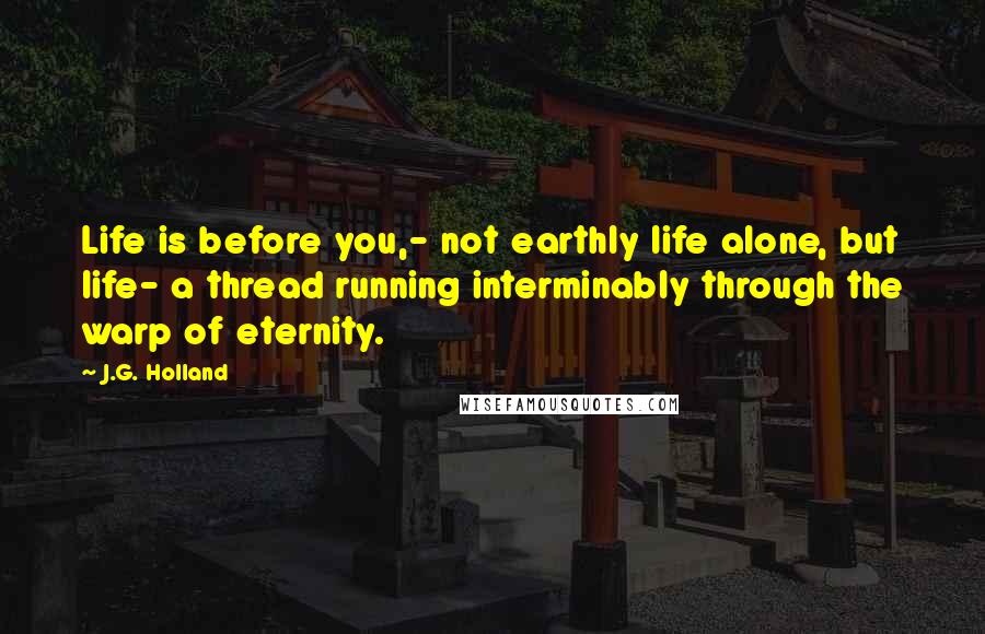 J.G. Holland Quotes: Life is before you,- not earthly life alone, but life- a thread running interminably through the warp of eternity.