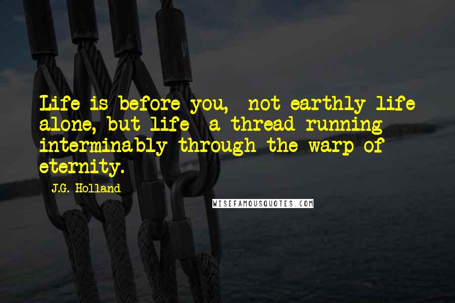 J.G. Holland Quotes: Life is before you,- not earthly life alone, but life- a thread running interminably through the warp of eternity.
