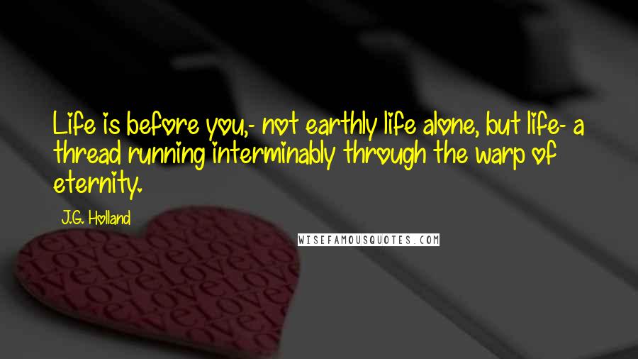 J.G. Holland Quotes: Life is before you,- not earthly life alone, but life- a thread running interminably through the warp of eternity.