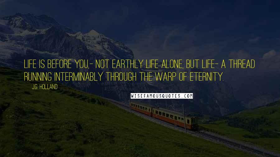 J.G. Holland Quotes: Life is before you,- not earthly life alone, but life- a thread running interminably through the warp of eternity.