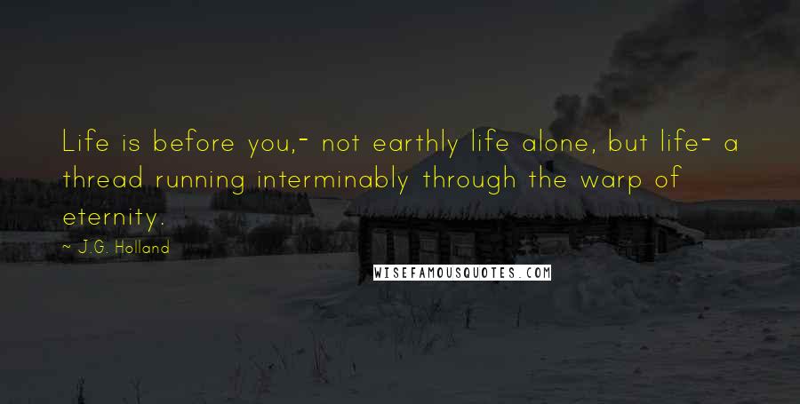 J.G. Holland Quotes: Life is before you,- not earthly life alone, but life- a thread running interminably through the warp of eternity.