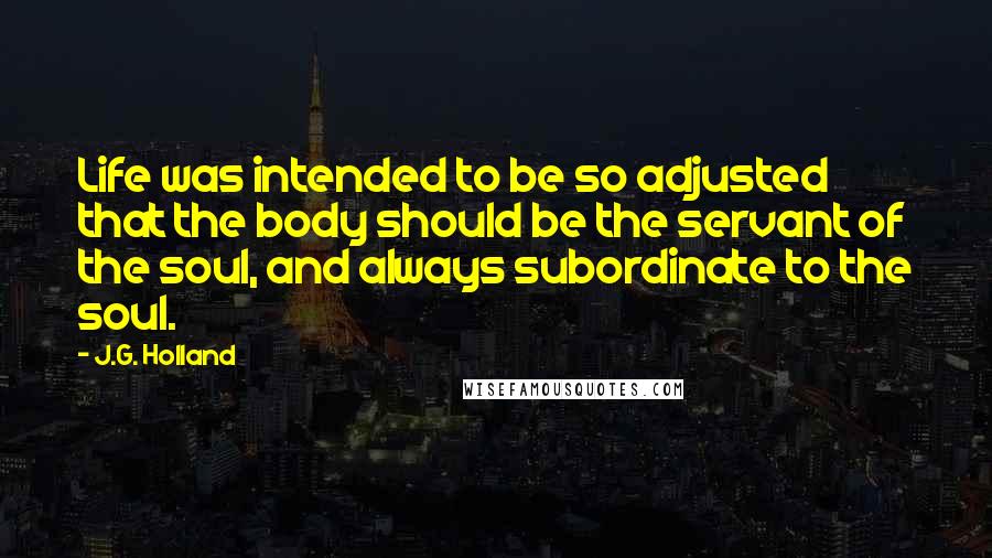 J.G. Holland Quotes: Life was intended to be so adjusted that the body should be the servant of the soul, and always subordinate to the soul.