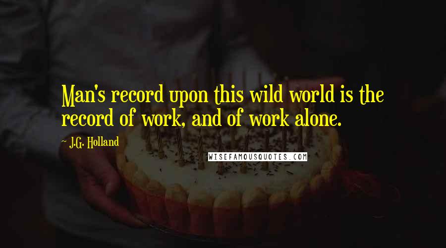 J.G. Holland Quotes: Man's record upon this wild world is the record of work, and of work alone.