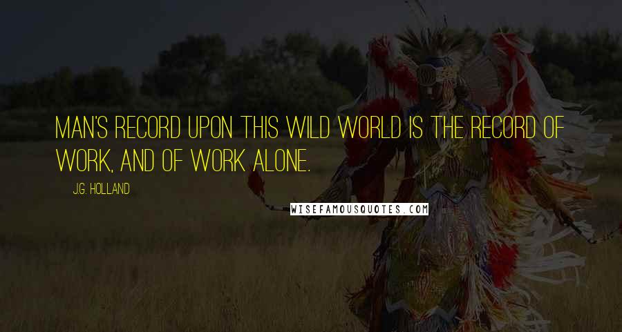 J.G. Holland Quotes: Man's record upon this wild world is the record of work, and of work alone.