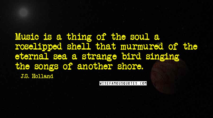 J.G. Holland Quotes: Music is a thing of the soul-a roselipped shell that murmured of the eternal sea-a strange bird singing the songs of another shore.