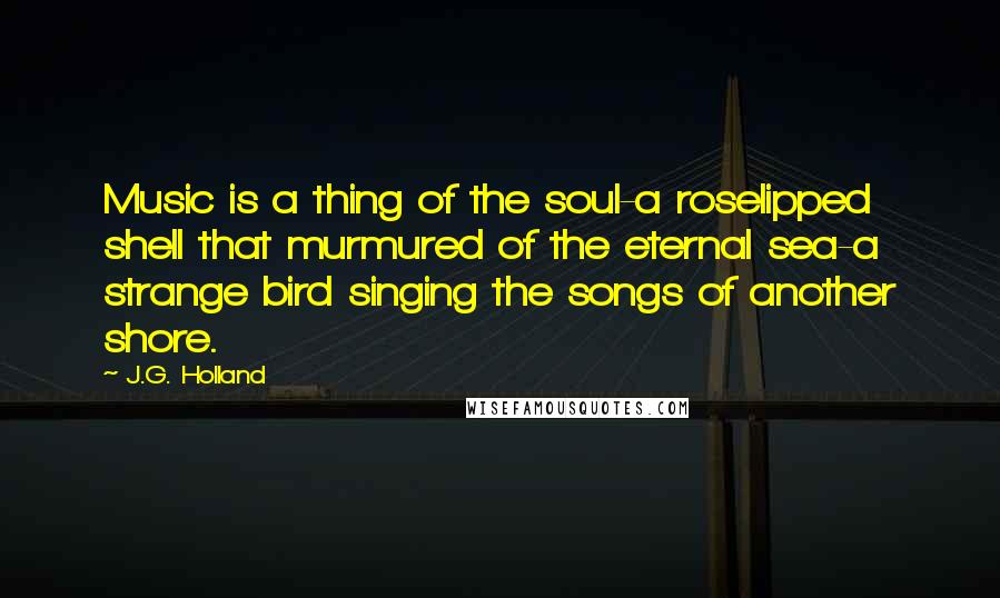 J.G. Holland Quotes: Music is a thing of the soul-a roselipped shell that murmured of the eternal sea-a strange bird singing the songs of another shore.