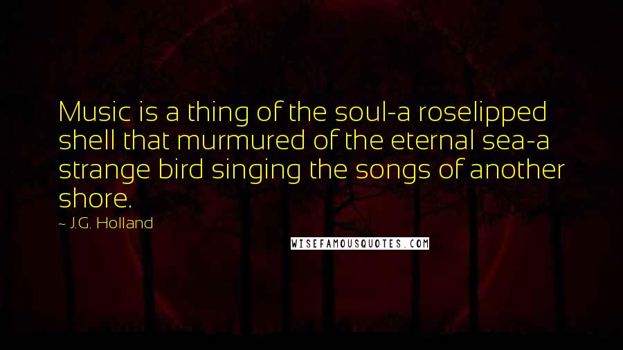 J.G. Holland Quotes: Music is a thing of the soul-a roselipped shell that murmured of the eternal sea-a strange bird singing the songs of another shore.