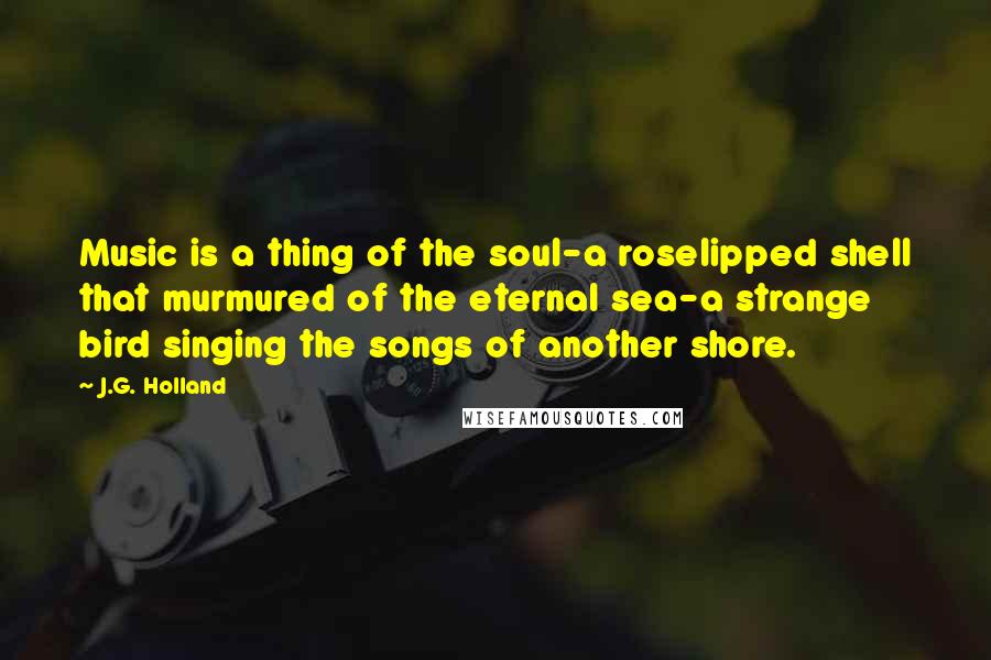 J.G. Holland Quotes: Music is a thing of the soul-a roselipped shell that murmured of the eternal sea-a strange bird singing the songs of another shore.