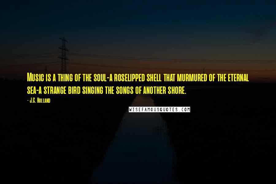 J.G. Holland Quotes: Music is a thing of the soul-a roselipped shell that murmured of the eternal sea-a strange bird singing the songs of another shore.