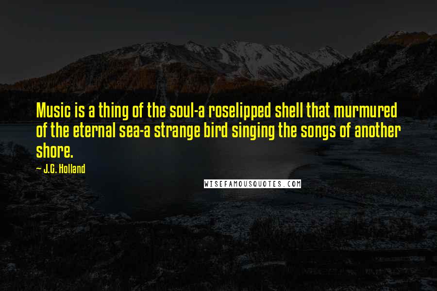 J.G. Holland Quotes: Music is a thing of the soul-a roselipped shell that murmured of the eternal sea-a strange bird singing the songs of another shore.