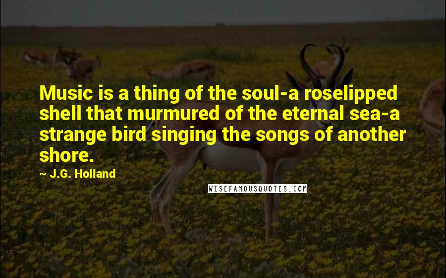 J.G. Holland Quotes: Music is a thing of the soul-a roselipped shell that murmured of the eternal sea-a strange bird singing the songs of another shore.