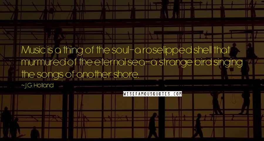 J.G. Holland Quotes: Music is a thing of the soul-a roselipped shell that murmured of the eternal sea-a strange bird singing the songs of another shore.