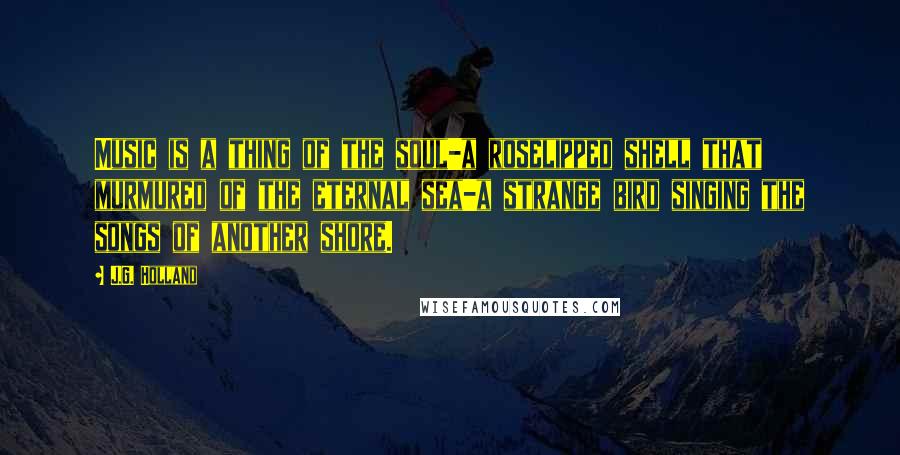 J.G. Holland Quotes: Music is a thing of the soul-a roselipped shell that murmured of the eternal sea-a strange bird singing the songs of another shore.
