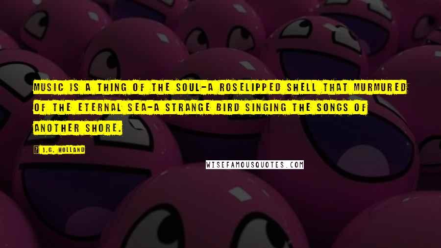 J.G. Holland Quotes: Music is a thing of the soul-a roselipped shell that murmured of the eternal sea-a strange bird singing the songs of another shore.