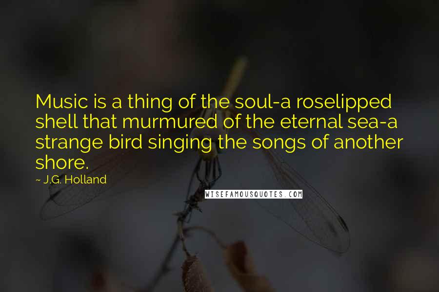 J.G. Holland Quotes: Music is a thing of the soul-a roselipped shell that murmured of the eternal sea-a strange bird singing the songs of another shore.