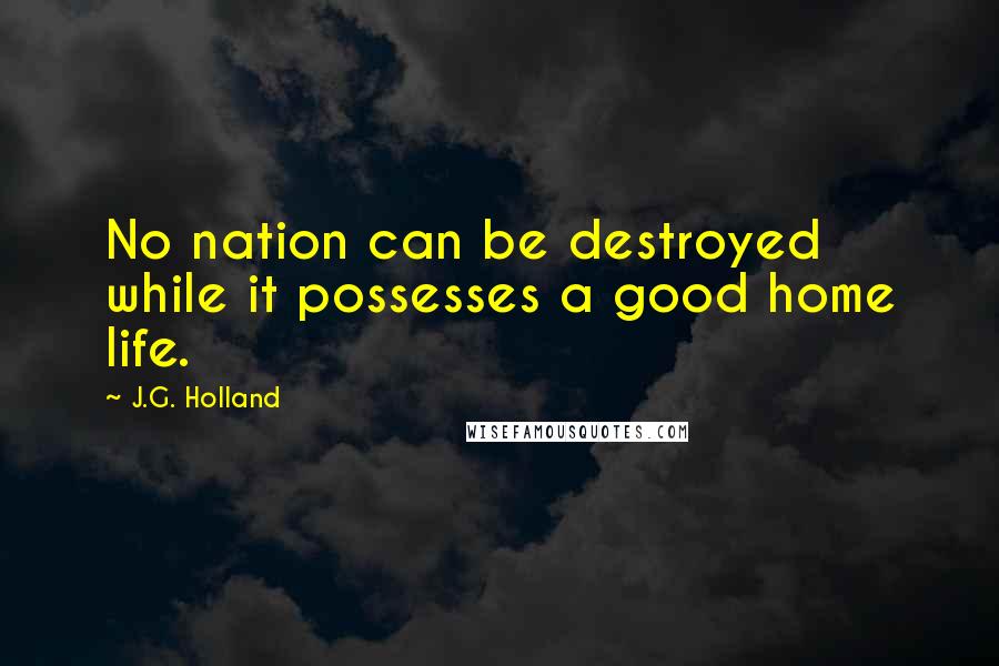 J.G. Holland Quotes: No nation can be destroyed while it possesses a good home life.