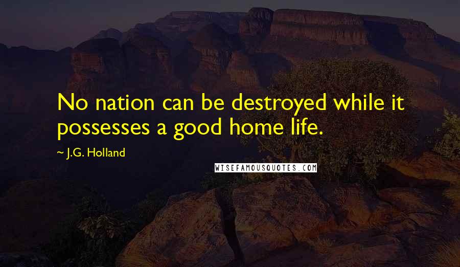 J.G. Holland Quotes: No nation can be destroyed while it possesses a good home life.