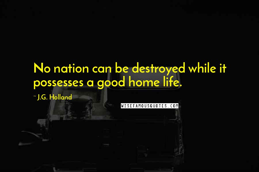 J.G. Holland Quotes: No nation can be destroyed while it possesses a good home life.