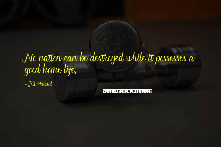 J.G. Holland Quotes: No nation can be destroyed while it possesses a good home life.