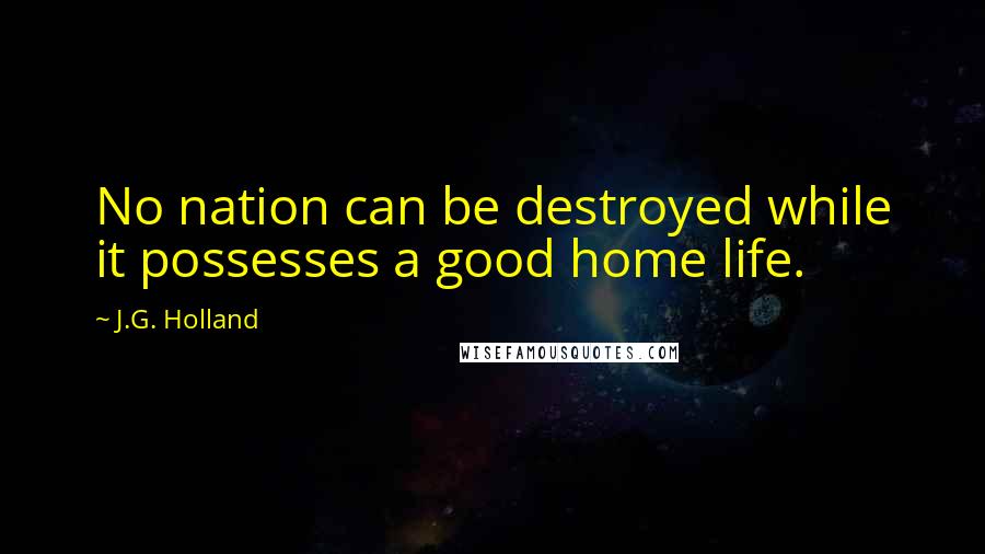 J.G. Holland Quotes: No nation can be destroyed while it possesses a good home life.