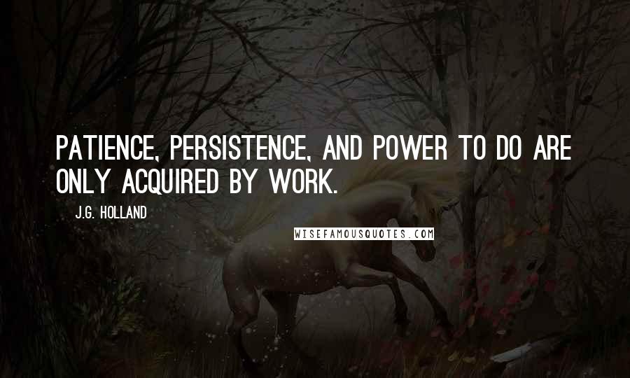 J.G. Holland Quotes: Patience, persistence, and power to do are only acquired by work.