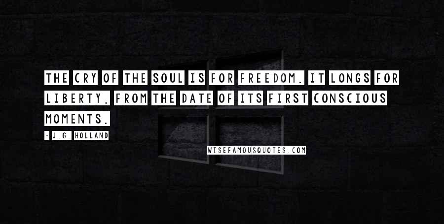 J.G. Holland Quotes: The cry of the soul is for freedom. It longs for liberty, from the date of its first conscious moments.