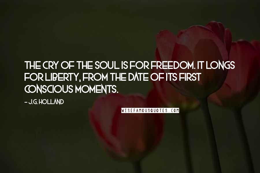J.G. Holland Quotes: The cry of the soul is for freedom. It longs for liberty, from the date of its first conscious moments.