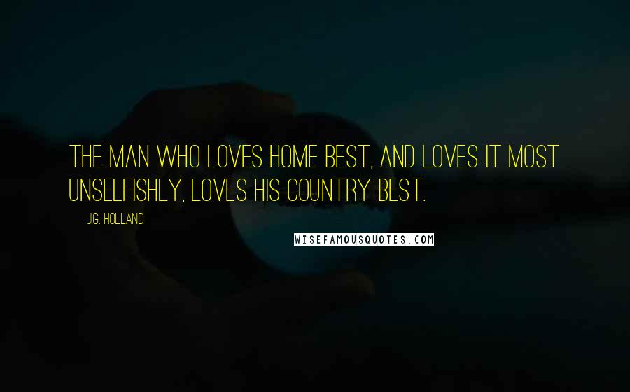 J.G. Holland Quotes: The man who loves home best, and loves it most unselfishly, loves his country best.