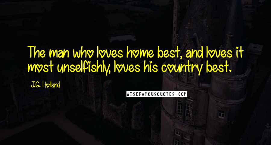 J.G. Holland Quotes: The man who loves home best, and loves it most unselfishly, loves his country best.