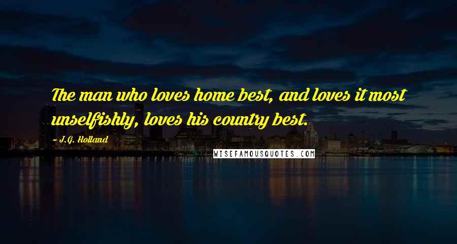 J.G. Holland Quotes: The man who loves home best, and loves it most unselfishly, loves his country best.